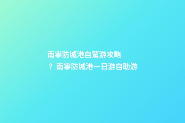 南寧防城港自駕游攻略？南寧防城港一日游自助游